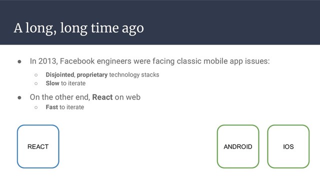 A long, long time ago
● In 2013, Facebook engineers were facing classic mobile app issues:
○ Disjointed, proprietary technology stacks
○ Slow to iterate
ANDROID IOS
REACT
● On the other end, React on web
○ Fast to iterate
