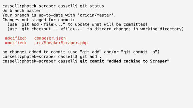 cassell:phptek-scraper cassell$ git status
On branch master
Your branch is up-to-date with 'origin/master'.
Changes not staged for commit:
(use "git add ..." to update what will be committed)
(use "git checkout -- ..." to discard changes in working directory)
modified: composer.json
modified: src/SpeakerScraper.php
no changes added to commit (use "git add" and/or "git commit -a")
cassell:phptek-scraper cassell$ git add .
cassell:phptek-scraper cassell$ git commit "added caching to Scraper"
