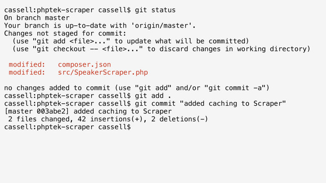 cassell:phptek-scraper cassell$ git status
On branch master
Your branch is up-to-date with 'origin/master'.
Changes not staged for commit:
(use "git add ..." to update what will be committed)
(use "git checkout -- ..." to discard changes in working directory)
modified: composer.json
modified: src/SpeakerScraper.php
no changes added to commit (use "git add" and/or "git commit -a")
cassell:phptek-scraper cassell$ git add .
cassell:phptek-scraper cassell$ git commit "added caching to Scraper"
[master 003abe2] added caching to Scraper
2 files changed, 42 insertions(+), 2 deletions(-)
cassell:phptek-scraper cassell$
