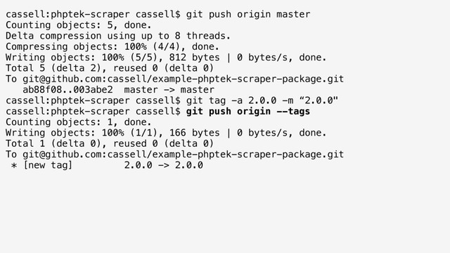 cassell:phptek-scraper cassell$ git push origin master
Counting objects: 5, done.
Delta compression using up to 8 threads.
Compressing objects: 100% (4/4), done.
Writing objects: 100% (5/5), 812 bytes | 0 bytes/s, done.
Total 5 (delta 2), reused 0 (delta 0)
To git@github.com:cassell/example-phptek-scraper-package.git
ab88f08..003abe2 master -> master
cassell:phptek-scraper cassell$ git tag -a 2.0.0 -m “2.0.0"
cassell:phptek-scraper cassell$ git push origin --tags
Counting objects: 1, done.
Writing objects: 100% (1/1), 166 bytes | 0 bytes/s, done.
Total 1 (delta 0), reused 0 (delta 0)
To git@github.com:cassell/example-phptek-scraper-package.git
* [new tag] 2.0.0 -> 2.0.0
