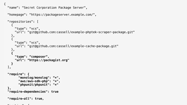 { 
"name": "Secret Corporation Package Server", 
"homepage": "https://packageserver.example.com/", 
"repositories": [ 
{ 
"type": "vcs", 
"url": "git@github.com:cassell/example-phptek-scraper-package.git" 
}, 
{ 
"type": "vcs", 
"url": "git@github.com:cassell/example-cache-package.git" 
}, 
{
"type": “composer”,
"url": “https://packagist.org"
} 
],
"require": {
"monolog/monolog": “*",
"aws/aws-sdk-php": "*",
"phpunit/phpunit": "*"
},
"require-dependencies": true 
 
"require-all": true, 
 
