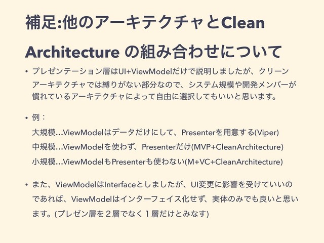 ิ଍:ଞͷΞʔΩςΫνϟͱClean
Architecture ͷ૊Έ߹Θͤʹ͍ͭͯ
• ϓϨθϯςʔγϣϯ૚͸UI+ViewModel͚ͩͰઆ໌͠·͕ͨ͠ɺΫϦʔϯ
ΞʔΩςΫνϟͰ͸റΓ͕ͳ͍෦෼ͳͷͰɺγεςϜن໛΍։ൃϝϯόʔ͕
׳Ε͍ͯΔΞʔΩςΫνϟʹΑͬͯࣗ༝ʹબ୒ͯ͠΋͍͍ͱࢥ͍·͢ɻ
• ྫɿ 
େن໛…ViewModel͸σʔλ͚ͩʹͯ͠ɺPresenterΛ༻ҙ͢Δ(Viper) 
தن໛…ViewModelΛ࢖ΘͣɺPresenter͚ͩ(MVP+CleanArchitecture) 
খن໛…ViewModel΋Presenter΋࢖Θͳ͍(M+VC+CleanArchitecture)
• ·ͨɺViewModel͸Interfaceͱ͠·͕ͨ͠ɺUIมߋʹӨڹΛड͚͍͍ͯͷ
Ͱ͋Ε͹ɺViewModel͸ΠϯλʔϑΣΠεԽͤͣɺ࣮ମͷΈͰ΋ྑ͍ͱࢥ͍
·͢ɻ(ϓϨθϯ૚Λ̎૚Ͱͳ̍͘૚͚ͩͱΈͳ͢)
