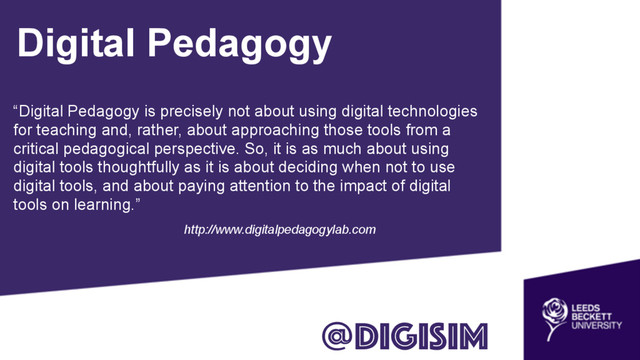 Digital Pedagogy
“Digital Pedagogy is precisely not about using digital technologies
for teaching and, rather, about approaching those tools from a
critical pedagogical perspective. So, it is as much about using
digital tools thoughtfully as it is about deciding when not to use
digital tools, and about paying attention to the impact of digital
tools on learning.”
http://www.digitalpedagogylab.com
@digisim
