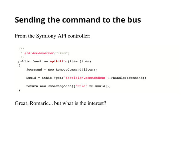 Sending the command to the bus
From the Symfony API controller:
Great, Romaric... but what is the interest?
/**
* @ParamConverter("item")
*/
public function apiAction(Item $item)
{
$command = new RemoveCommand($item);
$uuid = $this->get('tactician.commandbus')->handle($command);
return new JsonResponse(['uuid' => $uuid]);
}
