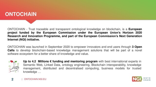 | ONTOCHAIN.NGI.EU
2
ONTOCHAIN
Up to 4.2 Millions € funding and mentoring program with best international experts in
Semantic Web, Linked Data, ontology engineering, Blockchain interoperability, knowledge
management, distributed and decentralised computing, business models for trusted
knowledge …
ONTOCHAIN was launched in September 2020 to empower innovators and end users through 3 Open
Calls to develop blockchain-based knowledge management solutions that will be part of a novel
software ecosystem for a better share of knowledge and value.
ONTOCHAIN - Trust traceable and transparent ontological knowledge on blockchain, is a European
project funded by the European Commission under the European Union’s Horizon 2020
Research and Innovation Programme, and part of the European Commission’s Next Generation
Internet (NGI) initiative.
2
