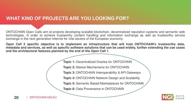 | ONTOCHAIN.NGI.EU
20
ONTOCHAIN Open Calls aim at projects developing scalable blockchain, decentralized reputation systems and semantic web
technologies, in order to achieve trustworthy content handling and information exchange as well as trustworthy service
exchange in the next generation Internet for vital sectors of the European economy.
Open Call 2 specific objective is to implement an infrastructure that will host ONTOCHAIN’s trustworthy data,
metadata and services, as well as specific software solutions that can be used widely, further extending the use cases
and the architectural features planned by the end of the Open Call 1.
Topic 1: Decentralized Oracles for ONTOCHAIN
Topic 2: Market Mechanisms for ONTOCHAIN
Topic 3: ONTOCHAIN Interoperability & API Gateways
Topic 4: ONTOCHAIN Network Design and Scalability
Topic 5: Semantic Based Marketplaces for ONTOCHAIN
Topic 6: Data Provenance in ONTOCHAIN
WHAT KIND OF PROJECTS ARE YOU LOOKING FOR?
