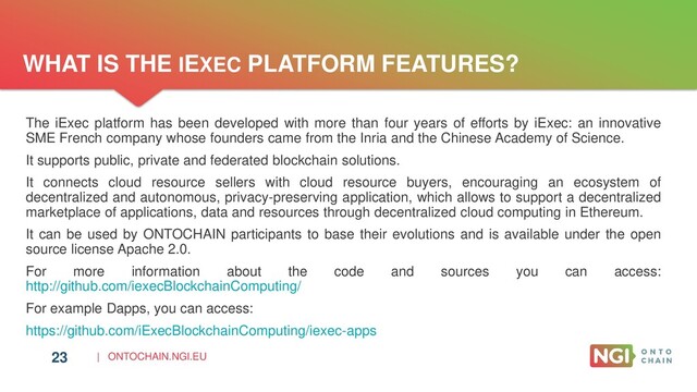 | ONTOCHAIN.NGI.EU
WHAT IS THE IEXEC PLATFORM FEATURES?
23
The iExec platform has been developed with more than four years of efforts by iExec: an innovative
SME French company whose founders came from the Inria and the Chinese Academy of Science.
It supports public, private and federated blockchain solutions.
It connects cloud resource sellers with cloud resource buyers, encouraging an ecosystem of
decentralized and autonomous, privacy-preserving application, which allows to support a decentralized
marketplace of applications, data and resources through decentralized cloud computing in Ethereum.
It can be used by ONTOCHAIN participants to base their evolutions and is available under the open
source license Apache 2.0.
For more information about the code and sources you can access:
http://github.com/iexecBlockchainComputing/
For example Dapps, you can access:
https://github.com/iExecBlockchainComputing/iexec-apps
