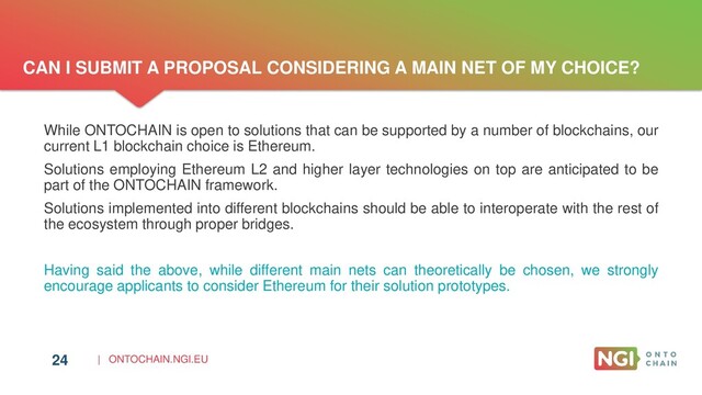 | ONTOCHAIN.NGI.EU
CAN I SUBMIT A PROPOSAL CONSIDERING A MAIN NET OF MY CHOICE?
24
While ONTOCHAIN is open to solutions that can be supported by a number of blockchains, our
current L1 blockchain choice is Ethereum.
Solutions employing Ethereum L2 and higher layer technologies on top are anticipated to be
part of the ONTOCHAIN framework.
Solutions implemented into different blockchains should be able to interoperate with the rest of
the ecosystem through proper bridges.
Having said the above, while different main nets can theoretically be chosen, we strongly
encourage applicants to consider Ethereum for their solution prototypes.
