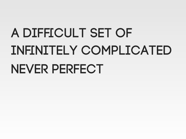 A difﬁcult set of
Inﬁnitely complicated
NEVER perfect

