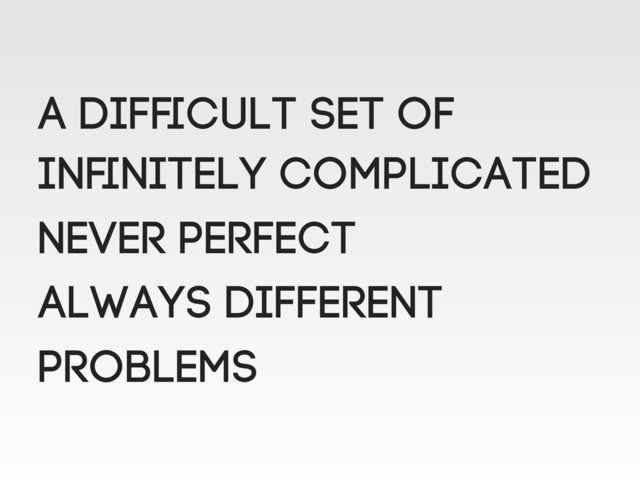 A difﬁcult set of
Inﬁnitely complicated
NEVER perfect
Always different
Problems
