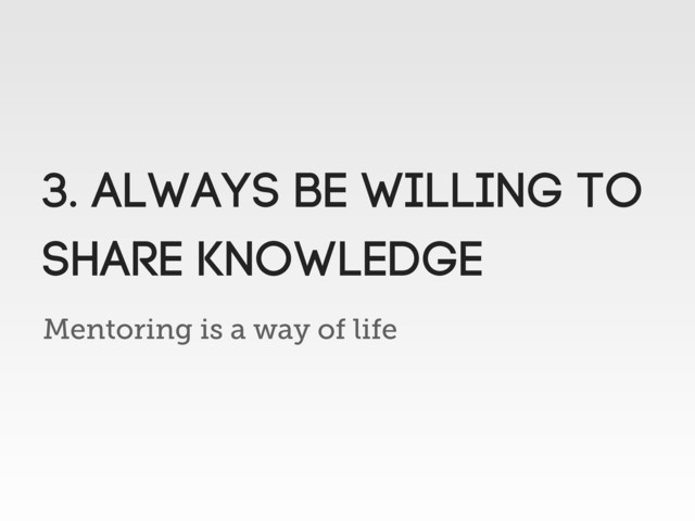 Mentoring is a way of life
3. always be willing to
share knowledge
