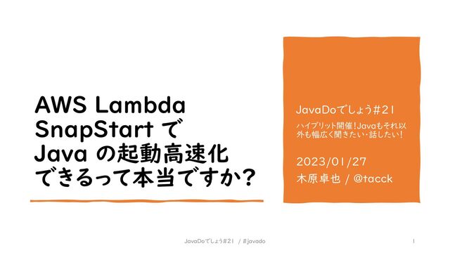 AWS Lambda
SnapStart で
Java の起動高速化
できるって本当ですか?
JavaDoでしょう#21
ハイブリット開催！Javaもそれ以
外も幅広く聞きたい・話したい！
2023/01/27
木原卓也 / @tacck
1
JavaDoでしょう#21 / #javado
