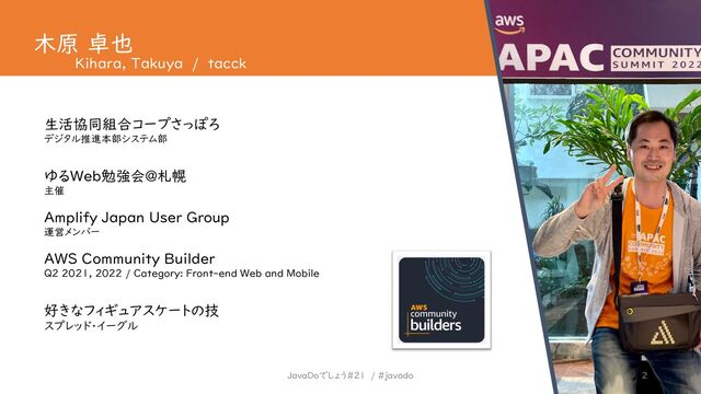 JavaDoでしょう#21 / #javado 2
木原 卓也
Kihara, Takuya / tacck
生活協同組合コープさっぽろ
ゆるWeb勉強会@札幌
AWS Community Builder
デジタル推進本部システム部
主催
Amplify Japan User Group
運営メンバー
Q2 2021, 2022 / Category: Front-end Web and Mobile
好きなフィギュアスケートの技
スプレッド・イーグル
