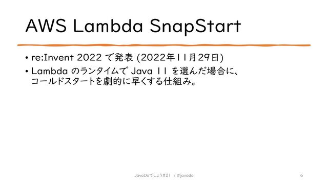AWS Lambda SnapStart
• re:Invent 2022 で発表 (2022年11月29日)
• Lambda のランタイムで Java 11 を選んだ場合に、
コールドスタートを劇的に早くする仕組み。
6
JavaDoでしょう#21 / #javado
