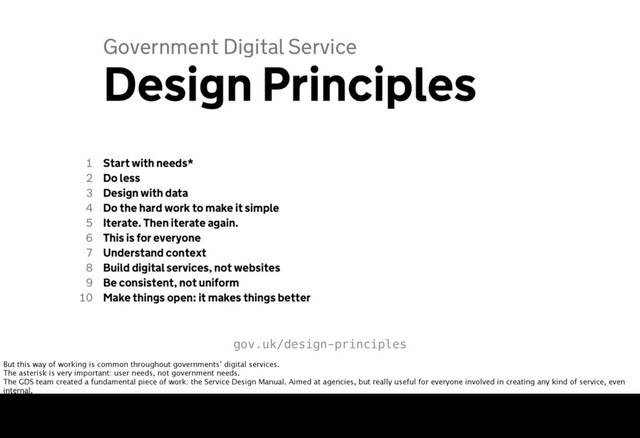 gov.uk/design-principles
But this way of working is common throughout governments’ digital services.
The asterisk is very important: user needs, not government needs.
The GDS team created a fundamental piece of work: the Service Design Manual. Aimed at agencies, but really useful for everyone involved in creating any kind of service, even
internal.
