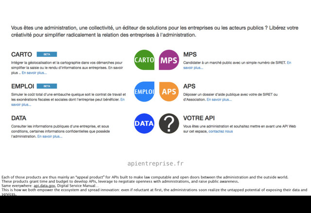 apientreprise.fr
Each of those products are thus mainly an “appeal product” for APIs built to make law computable and open doors between the administration and the outside world.
These products grant time and budget to develop APIs, leverage to negotiate openness with administrations, and raise public awareness.
Same everywhere: api.data.gov, Digital Service Manual…
This is how we both empower the ecosystem and spread innovation: even if reluctant at first, the administrations soon realize the untapped potential of exposing their data and
services.
