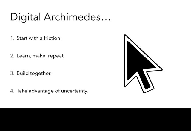 Digital Archimedes…
1. Start with a friction.
2. Learn, make, repeat.
3. Build together.
4. Take advantage of uncertainty.
Nothing magical, only a different approach to risk management. The administration is usually focused on reducing uncertainty. We accept uncertainty and use it to, somehow
paradoxically, reduce risk.
There’s an increased risk of execution, but you will know it much earlier, and thus decrease the risk of delivering something no one really cares about, or delivering something
that made sense two years ago but is already obsolete.
So, the risk of failure is accepted. At small scales, iterations may fail. But even startups themselves may “fail”. However, failure is mitigated through openness.
