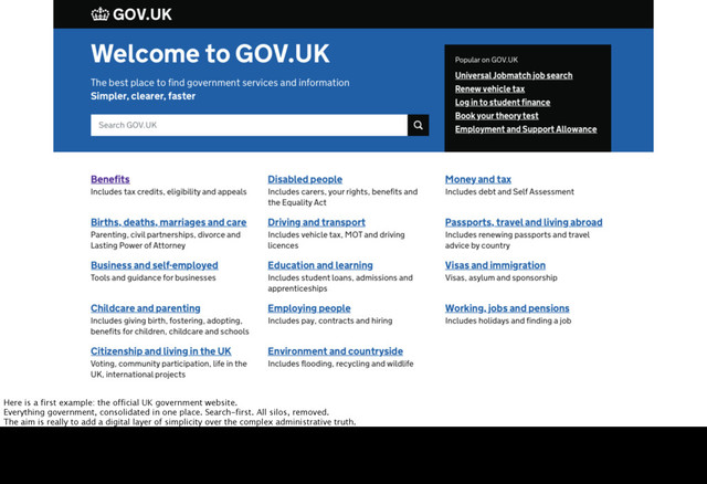 Here is a first example: the official UK government website.
Everything government, consolidated in one place. Search-first. All silos, removed.
The aim is really to add a digital layer of simplicity over the complex administrative truth.
