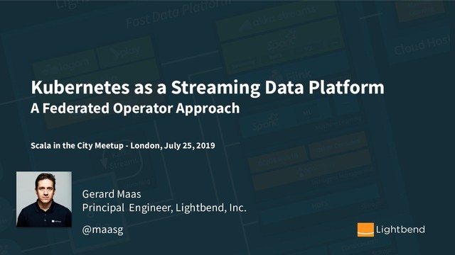 Kubernetes as a Streaming Data Platform
A Federated Operator Approach
Scala in the City Meetup - London, July 25, 2019
Gerard Maas
Principal Engineer, Lightbend, Inc.
@maasg
