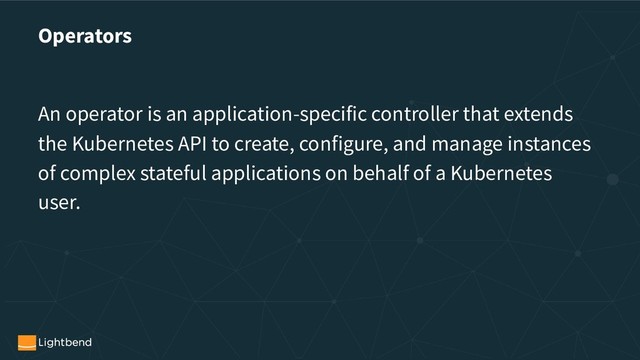Operators
An operator is an application-specific controller that extends
the Kubernetes API to create, configure, and manage instances
of complex stateful applications on behalf of a Kubernetes
user.
