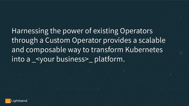 Harnessing the power of existing Operators
through a Custom Operator provides a scalable
and composable way to transform Kubernetes
into a __ platform.
