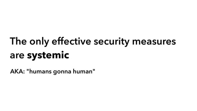 The only effective security measures
are systemic
AKA: "humans gonna human"
