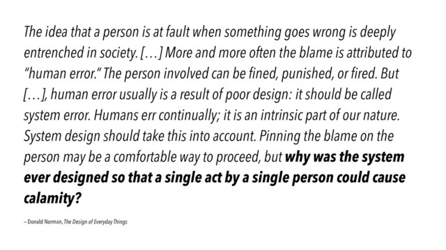 The idea that a person is at fault when something goes wrong is deeply
entrenched in society. […] More and more often the blame is attributed to
“human error.” The person involved can be ﬁned, punished, or ﬁred. But
[…], human error usually is a result of poor design: it should be called
system error. Humans err continually; it is an intrinsic part of our nature.
System design should take this into account. Pinning the blame on the
person may be a comfortable way to proceed, but why was the system
ever designed so that a single act by a single person could cause
calamity?
— Donald Norman, The Design of Everyday Things
