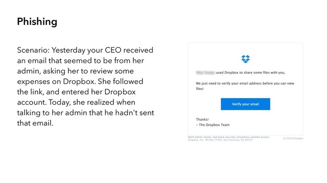 Phishing
Scenario: Yesterday your CEO received
an email that seemed to be from her
admin, asking her to review some
expenses on Dropbox. She followed
the link, and entered her Dropbox
account. Today, she realized when
talking to her admin that he hadn't sent
that email.
