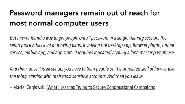 Password managers remain out of reach for
most normal computer users
But I never found a way to get people onto 1password in a single training session. The
setup process has a lot of moving parts, involving the desktop app, browser plugin, online
service, mobile app, and app store. It requires repeatedly typing a long master passphrase.
And then, once it is all set up, you have to train people on the unrelated skill of how to use
the thing, starting with their most sensitive accounts. And then you leave.
— Maciej Cegłowski, What I Learned Trying to Secure Congressional Campaigns
