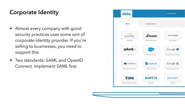 Corporate Identity
• Almost every company with good
security practices uses some sort of
corporate identity provider. If you're
selling to businesses, you need to
support this.
• Two standards: SAML and OpenID
Connect. Implement SAML ﬁrst.
