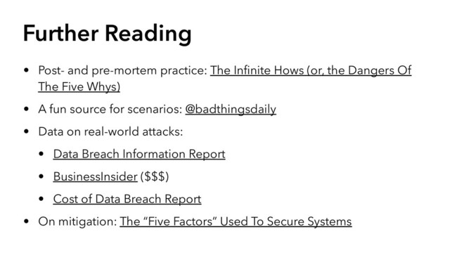 Further Reading
• Post- and pre-mortem practice: The Inﬁnite Hows (or, the Dangers Of
The Five Whys)
• A fun source for scenarios: @badthingsdaily
• Data on real-world attacks:
• Data Breach Information Report
• BusinessInsider ($$$)
• Cost of Data Breach Report
• On mitigation: The “Five Factors” Used To Secure Systems
