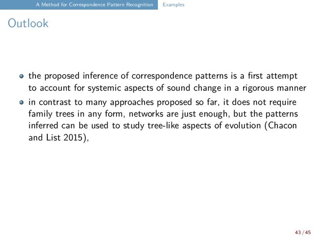 A Method for Correspondence Pattern Recognition Examples
Outlook
the proposed inference of correspondence patterns is a first attempt
to account for systemic aspects of sound change in a rigorous manner
in contrast to many approaches proposed so far, it does not require
family trees in any form, networks are just enough, but the patterns
inferred can be used to study tree-like aspects of evolution (Chacon
and List 2015),
43 / 45
