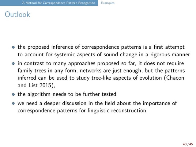 A Method for Correspondence Pattern Recognition Examples
Outlook
the proposed inference of correspondence patterns is a first attempt
to account for systemic aspects of sound change in a rigorous manner
in contrast to many approaches proposed so far, it does not require
family trees in any form, networks are just enough, but the patterns
inferred can be used to study tree-like aspects of evolution (Chacon
and List 2015),
the algorithm needs to be further tested
we need a deeper discussion in the field about the importance of
correspondence patterns for linguistic reconstruction
43 / 45
