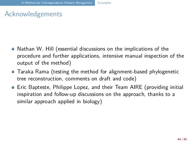 A Method for Correspondence Pattern Recognition Examples
Acknowledgements
Nathan W. Hill (essential discussions on the implications of the
procedure and further applications, intensive manual inspection of the
output of the method)
Taraka Rama (testing the method for alignment-based phylogenetic
tree reconstruction, comments on draft and code)
Eric Bapteste, Philippe Lopez, and their Team AIRE (providing initial
inspiration and follow-up discussions on the approach, thanks to a
similar approach applied in biology)
44 / 45
