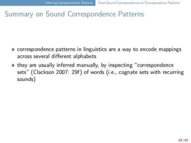 Inferring Correspondence Patterns From Sound Correspondences to Correspondence Patterns
Summary on Sound Correspondence Patterns
correspondence patterns in linguistics are a way to encode mappings
across several different alphabets
they are usually inferred manually, by inspecting “correspondence
sets” (Clackson 2007: 29f) of words (i.e., cognate sets with recurring
sounds)
19 / 45

