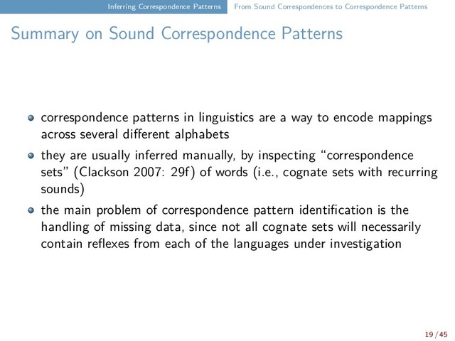 Inferring Correspondence Patterns From Sound Correspondences to Correspondence Patterns
Summary on Sound Correspondence Patterns
correspondence patterns in linguistics are a way to encode mappings
across several different alphabets
they are usually inferred manually, by inspecting “correspondence
sets” (Clackson 2007: 29f) of words (i.e., cognate sets with recurring
sounds)
the main problem of correspondence pattern identification is the
handling of missing data, since not all cognate sets will necessarily
contain reflexes from each of the languages under investigation
19 / 45
