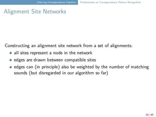 Inferring Correspondence Patterns Preliminaries on Correspondence Pattern Recognition
Alignment Site Networks
Constructing an alignment site network from a set of alignments:
all sites represent a node in the network
edges are drawn between compatible sites
edges can (in principle) also be weighted by the number of matching
sounds (but disregarded in our algorithm so far)
24 / 45
