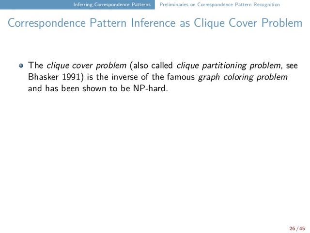 Inferring Correspondence Patterns Preliminaries on Correspondence Pattern Recognition
Correspondence Pattern Inference as Clique Cover Problem
The clique cover problem (also called clique partitioning problem, see
Bhasker 1991) is the inverse of the famous graph coloring problem
and has been shown to be NP-hard.
26 / 45
