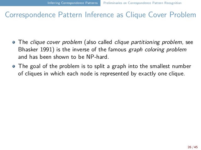 Inferring Correspondence Patterns Preliminaries on Correspondence Pattern Recognition
Correspondence Pattern Inference as Clique Cover Problem
The clique cover problem (also called clique partitioning problem, see
Bhasker 1991) is the inverse of the famous graph coloring problem
and has been shown to be NP-hard.
The goal of the problem is to split a graph into the smallest number
of cliques in which each node is represented by exactly one clique.
26 / 45
