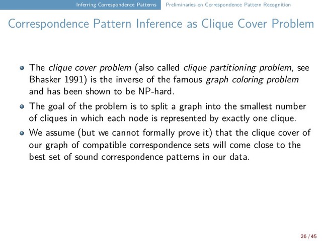 Inferring Correspondence Patterns Preliminaries on Correspondence Pattern Recognition
Correspondence Pattern Inference as Clique Cover Problem
The clique cover problem (also called clique partitioning problem, see
Bhasker 1991) is the inverse of the famous graph coloring problem
and has been shown to be NP-hard.
The goal of the problem is to split a graph into the smallest number
of cliques in which each node is represented by exactly one clique.
We assume (but we cannot formally prove it) that the clique cover of
our graph of compatible correspondence sets will come close to the
best set of sound correspondence patterns in our data.
26 / 45
