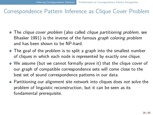 Inferring Correspondence Patterns Preliminaries on Correspondence Pattern Recognition
Correspondence Pattern Inference as Clique Cover Problem
The clique cover problem (also called clique partitioning problem, see
Bhasker 1991) is the inverse of the famous graph coloring problem
and has been shown to be NP-hard.
The goal of the problem is to split a graph into the smallest number
of cliques in which each node is represented by exactly one clique.
We assume (but we cannot formally prove it) that the clique cover of
our graph of compatible correspondence sets will come close to the
best set of sound correspondence patterns in our data.
Partitioning our alignment site network into cliques does not solve the
problem of linguistic reconstruction, but it can be seen as its
fundamental prerequisite.
26 / 45
