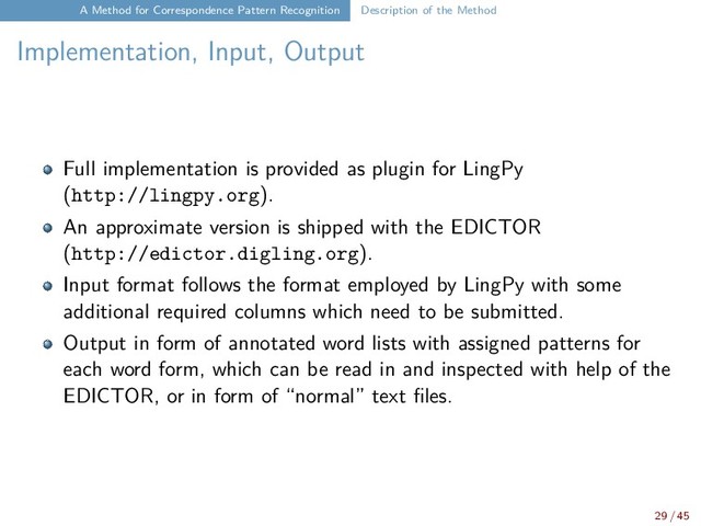 A Method for Correspondence Pattern Recognition Description of the Method
Implementation, Input, Output
Full implementation is provided as plugin for LingPy
(http://lingpy.org).
An approximate version is shipped with the EDICTOR
(http://edictor.digling.org).
Input format follows the format employed by LingPy with some
additional required columns which need to be submitted.
Output in form of annotated word lists with assigned patterns for
each word form, which can be read in and inspected with help of the
EDICTOR, or in form of “normal” text files.
29 / 45
