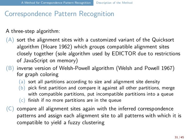 A Method for Correspondence Pattern Recognition Description of the Method
Correspondence Pattern Recognition
A three-step algorithm:
(A) sort the alignment sites with a customized variant of the Quicksort
algorithm (Hoare 1962) which groups compatible alignment sites
closely together (sole algorithm used by EDICTOR due to restrictions
of JavaScript on memory)
(B) inverse version of Welsh-Powell algorithm (Welsh and Powell 1967)
for graph coloring
(a) sort all partitions according to size and alignment site density
(b) pick first partition and compare it against all other partitions, merge
with compatible partitions, put incompatible partitions into a queue
(c) finish if no more partitions are in the queue
(C) compare all alignment sites again with the inferred correspondence
patterns and assign each alignment site to all patterns with which it is
compatible to yield a fuzzy clustering
31 / 45
