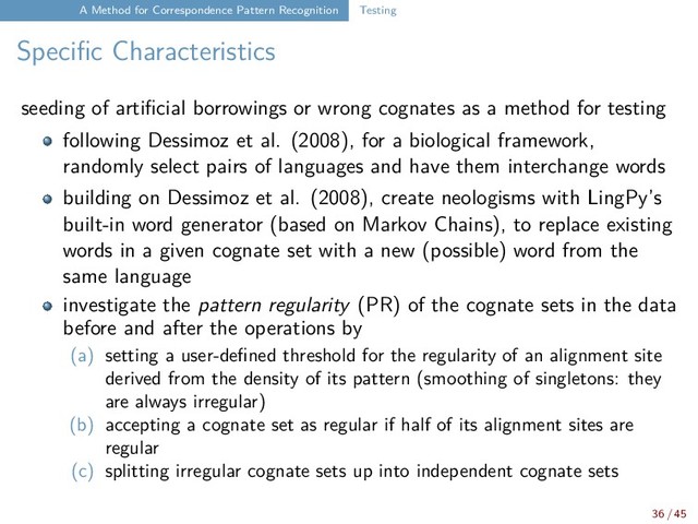 A Method for Correspondence Pattern Recognition Testing
Specific Characteristics
seeding of artificial borrowings or wrong cognates as a method for testing
following Dessimoz et al. (2008), for a biological framework,
randomly select pairs of languages and have them interchange words
building on Dessimoz et al. (2008), create neologisms with LingPy’s
built-in word generator (based on Markov Chains), to replace existing
words in a given cognate set with a new (possible) word from the
same language
investigate the pattern regularity (PR) of the cognate sets in the data
before and after the operations by
(a) setting a user-defined threshold for the regularity of an alignment site
derived from the density of its pattern (smoothing of singletons: they
are always irregular)
(b) accepting a cognate set as regular if half of its alignment sites are
regular
(c) splitting irregular cognate sets up into independent cognate sets
36 / 45
