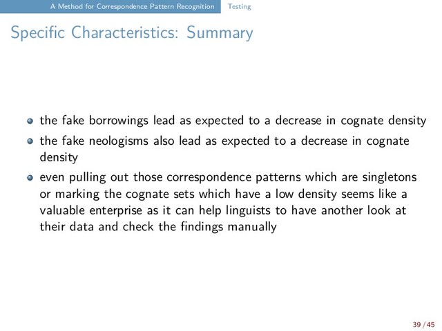 A Method for Correspondence Pattern Recognition Testing
Specific Characteristics: Summary
the fake borrowings lead as expected to a decrease in cognate density
the fake neologisms also lead as expected to a decrease in cognate
density
even pulling out those correspondence patterns which are singletons
or marking the cognate sets which have a low density seems like a
valuable enterprise as it can help linguists to have another look at
their data and check the findings manually
39 / 45
