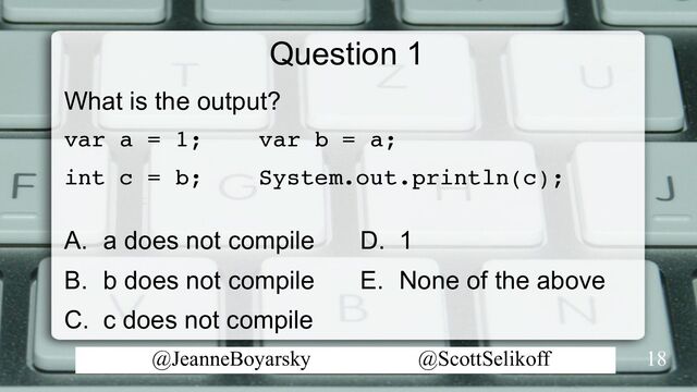@JeanneBoyarsky @ScottSelikoff
Question 1
What is the output?
var a = 1; var b = a;
int c = b; System.out.println(c);
A. a does not compile
B. b does not compile
C. c does not compile
18
D. 1
E. None of the above
