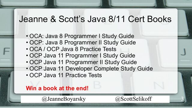 @JeanneBoyarsky @ScottSelikoff
Jeanne & Scott’s Java 8/11 Cert Books
3
• OCA: Java 8 Programmer I Study Guide
• OCP: Java 8 Programmer II Study Guide
• OCA / OCP Java 8 Practice Tests
• OCP Java 11 Programmer I Study Guide
• OCP Java 11 Programmer II Study Guide
• OCP Java 11 Developer Complete Study Guide
• OCP Java 11 Practice Tests
Win a book at the end!
