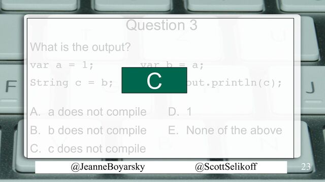 @JeanneBoyarsky @ScottSelikoff
Question 3
What is the output?
var a = 1; var b = a;
String c = b; System.out.println(c);
A. a does not compile
B. b does not compile
C. c does not compile
23
D. 1
E. None of the above
C
