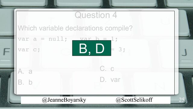 @JeanneBoyarsky @ScottSelikoff
Question 4
Which variable declarations compile?
var a = null; var b = 1;
var c; var var = 3;
A. a
B. b
25
C. c
D. var
B, D
