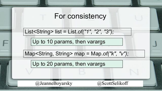 @JeanneBoyarsky @ScottSelikoff
For consistency
Map map = Map.of("k", "v");
Up to 10 params, then varargs
List list = List.of("1", "2", "3");
Up to 20 params, then varargs
